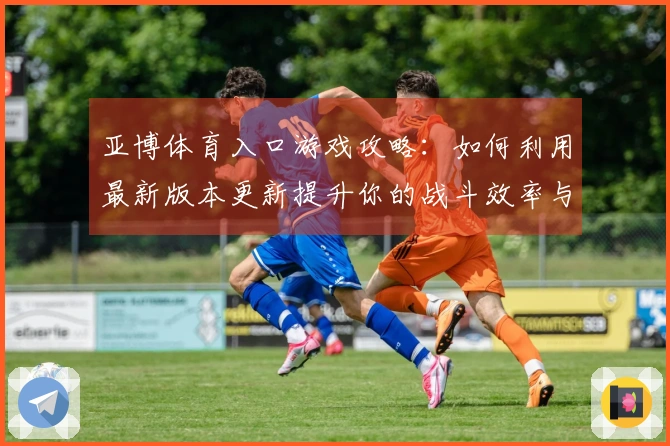亚博体育入口游戏攻略：如何利用最新版本更新提升你的战斗效率与策略？