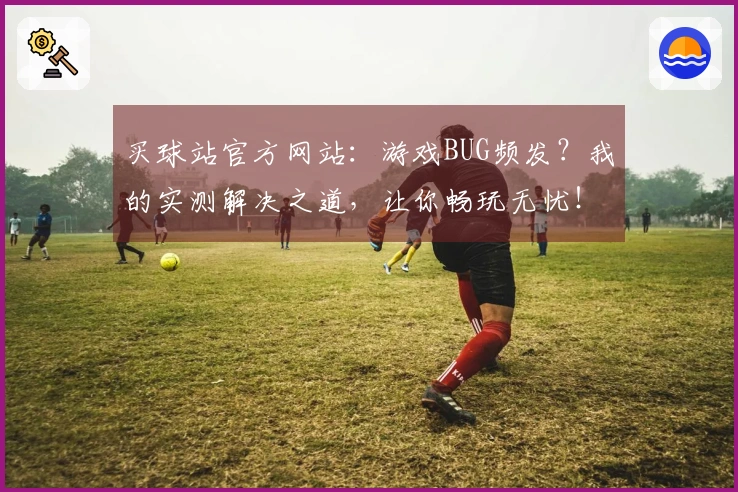 买球站官方网站：游戏BUG频发？我的实测解决之道，让你畅玩无忧！