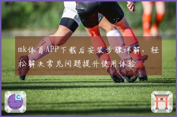 mk体育APP下载后安装步骤详解，轻松解决常见问题提升使用体验