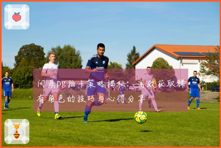 问鼎pg抽卡策略揭秘：高效获取稀有角色的技巧与心得分享