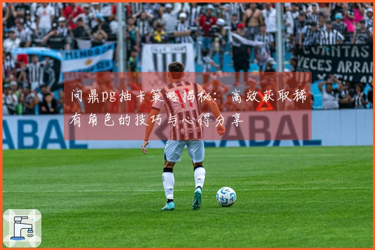 问鼎pg抽卡策略揭秘：高效获取稀有角色的技巧与心得分享