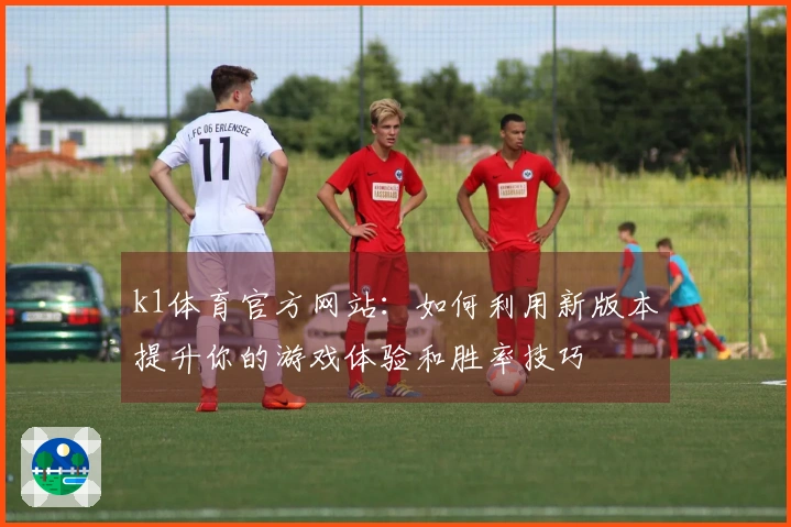 k1体育官方网站：如何利用新版本提升你的游戏体验和胜率技巧